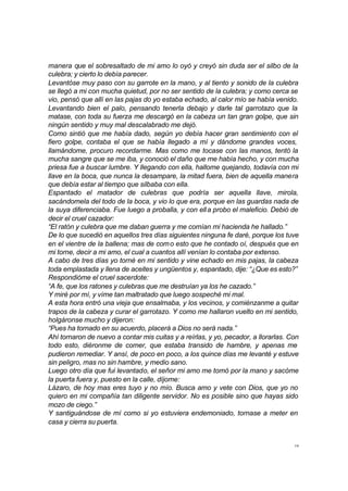 manera que el sobresaltado de mi amo lo oyó y creyó sin duda ser el silbo de la 
culebra; y cierto lo debía parecer. 
Levantóse muy paso con su garrote en la mano, y al tiento y sonido de la culebra 
se llegó a mi con mucha quietud, por no ser sentido de la culebra; y como cerca se 
vio, pensó que allí en las pajas do yo estaba echado, al calor mío se había venido. 
Levantando bien el palo, pensando tenerla debajo y darle tal garrotazo que la 
matase, con toda su fuerza me descargó en la cabeza un tan gran golpe, que sin 
ningún sentido y muy mal descalabrado me dejó. 
Como sintió que me había dado, según yo debía hacer gran sentimiento con el 
fiero golpe, contaba el que se había llegado a mí y dándome grandes voces, 
llamándome, procuro recordarme. Mas como me tocase con las manos, tentó la 
mucha sangre que se me iba, y conoció el daño que me había hecho, y con mucha 
priesa fue a buscar lumbre. Y llegando con ella, hallome quejando, todavía con mi 
llave en la boca, que nunca la desampare, la mitad fuera, bien de aquella manera 
que debía estar al tiempo que silbaba con ella. 
Espantado el matador de culebras que podría ser aquella llave, mirola, 
sacándomela del todo de la boca, y vio lo que era, porque en las guardas nada de 
la suya diferenciaba. Fue luego a proballa, y con ell a probo el maleficio. Debió de 
decir el cruel cazador: 
“El ratón y culebra que me daban guerra y me comían mi hacienda he hallado.” 
De lo que sucedió en aquellos tres días siguientes ninguna fe daré, porque los tuve 
en el vientre de la ballena; mas de como esto que he contado oí, después que en 
mi torne, decir a mi amo, el cual a cuantos allí venían lo contaba por extenso. 
A cabo de tres días yo torné en mi sentido y vine echado en mis pajas, la cabeza 
toda emplastada y llena de aceites y ungüentos y, espantado, dije: “¿Que es esto?” 
Respondióme el cruel sacerdote: 
“A fe, que los ratones y culebras que me destruían ya los he cazado.” 
Y miré por mí, y víme tan maltratado que luego sospeché mi mal. 
A esta hora entró una vieja que ensalmaba, y los vecinos, y comiénzanme a quitar 
trapos de la cabeza y curar el garrotazo. Y como me hallaron vuelto en mi sentido, 
holgáronse mucho y dijeron: 
“Pues ha tornado en su acuerdo, placerá a Dios no será nada.” 
Ahí tornaron de nuevo a contar mis cuitas y a reírlas, y yo, pecador, a llorarlas. Con 
todo esto, diéronme de comer, que estaba transido de hambre, y apenas me 
pudieron remediar. Y ansí, de poco en poco, a los quince días me levanté y estuve 
sin peligro, mas no sin hambre, y medio sano. 
Luego otro día que fui levantado, el señor mi amo me tomó por la mano y sacóme 
la puerta fuera y, puesto en la calle, díjome: 
Lázaro, de hoy mas eres tuyo y no mío. Busca amo y vete con Dios, que yo no 
quiero en mi compañía tan diligente servidor. No es posible sino que hayas sido 
mozo de ciego.” 
Y santiguándose de mí como si yo estuviera endemoniado, tornase a meter en 
casa y cierra su puerta. 
19 
 