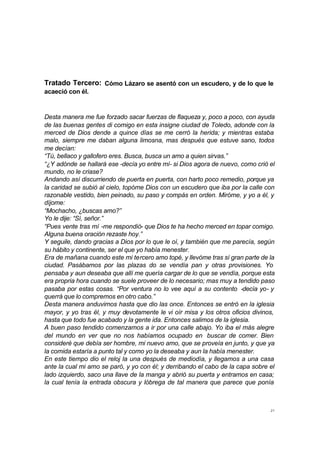 Tratado Tercero: Cómo Lázaro se asentó con un escudero, y de lo que le 
acaeció con él. 
Desta manera me fue forzado sacar fuerzas de flaqueza y, poco a poco, con ayuda 
de las buenas gentes di comigo en esta insigne ciudad de Toledo, adonde con la 
merced de Dios dende a quince días se me cerró la herida; y mientras estaba 
malo, siempre me daban alguna limosna, mas después que estuve sano, todos 
me decían: 
“Tú, bellaco y gallofero eres. Busca, busca un amo a quien sirvas.” 
“¿Y adónde se hallará ese -decía yo entre mí- si Dios agora de nuevo, como crió el 
mundo, no le criase? 
Andando así discurriendo de puerta en puerta, con harto poco remedio, porque ya 
la caridad se subió al cielo, topóme Dios con un escudero que iba por la calle con 
razonable vestido, bien peinado, su paso y compás en orden. Miróme, y yo a él, y 
díjome: 
“Mochacho, ¿buscas amo?” 
Yo le dije: “Sí, señor.” 
“Pues vente tras mí -me respondió- que Dios te ha hecho merced en topar comigo. 
Alguna buena oración rezaste hoy.” 
Y seguile, dando gracias a Dios por lo que le oí, y también que me parecía, según 
su hábito y continente, ser el que yo había menester. 
Era de mañana cuando este mi tercero amo topé, y llevóme tras sí gran parte de la 
ciudad. Pasábamos por las plazas do se vendía pan y otras provisiones. Yo 
pensaba y aun deseaba que allí me quería cargar de lo que se vendía, porque esta 
era propria hora cuando se suele proveer de lo necesario; mas muy a tendido paso 
pasaba por estas cosas. “Por ventura no lo vee aquí a su contento -decía yo- y 
querrá que lo compremos en otro cabo.” 
Desta manera anduvimos hasta que dio las once. Entonces se entró en la iglesia 
mayor, y yo tras él, y muy devotamente le vi oír misa y los otros oficios divinos, 
hasta que todo fue acabado y la gente ida. Entonces salimos de la iglesia. 
A buen paso tendido comenzamos a ir por una calle abajo. Yo iba el más alegre 
del mundo en ver que no nos habíamos ocupado en buscar de comer. Bien 
consideré que debía ser hombre, mi nuevo amo, que se proveía en junto, y que ya 
la comida estaría a punto tal y como yo la deseaba y aun la había menester. 
En este tiempo dio el reloj la una después de mediodía, y llegamos a una casa 
ante la cual mi amo se paró, y yo con él; y derribando el cabo de la capa sobre el 
lado izquierdo, saco una llave de la manga y abrió su puerta y entramos en casa; 
la cual tenía la entrada obscura y lóbrega de tal manera que parece que ponía 
21 
 