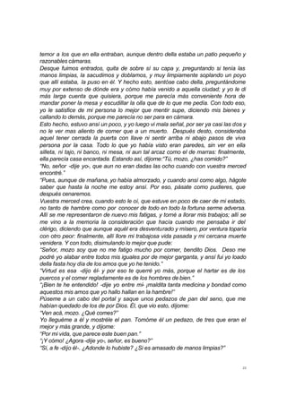 temor a los que en ella entraban, aunque dentro della estaba un patio pequeño y 
razonables cámaras. 
Desque fuimos entrados, quita de sobre sí su capa y, preguntando si tenía las 
manos limpias, la sacudimos y doblamos, y muy limpiamente soplando un poyo 
que allí estaba, la puso en él. Y hecho esto, sentóse cabo della, preguntándome 
muy por extenso de dónde era y cómo había venido a aquella ciudad; y yo le di 
más larga cuenta que quisiera, porque me parecía más conveniente hora de 
mandar poner la mesa y escudillar la olla que de lo que me pedía. Con todo eso, 
yo le satisfice de mi persona lo mejor que mentir supe, diciendo mis bienes y 
callando lo demás, porque me parecía no ser para en cámara. 
Esto hecho, estuvo ansí un poco, y yo luego vi mala señal, por ser ya casi las dos y 
no le ver mas aliento de comer que a un muerto. Después desto, consideraba 
aquel tener cerrada la puerta con llave ni sentir arriba ni abajo pasos de viva 
persona por la casa. Todo lo que yo había visto eran paredes, sin ver en ella 
silleta, ni tajo, ni banco, ni mesa, ni aun tal arcaz como el de marras: finalmente, 
ella parecía casa encantada. Estando así, díjome:“Tú, mozo, ¿has comido?” 
“No, señor -dije yo-, que aun no eran dadas las ocho cuando con vuestra merced 
encontré.” 
“Pues, aunque de mañana, yo había almorzado, y cuando ansí como algo, hágote 
saber que hasta la noche me estoy ansí. Por eso, pásate como pudieres, que 
después cenaremos. 
Vuestra merced crea, cuando esto le oí, que estuve en poco de caer de mi estado, 
no tanto de hambre como por conocer de todo en todo la fortuna serme adversa. 
Allí se me representaron de nuevo mis fatigas, y torné a llorar mis trabajos; allí se 
me vino a la memoria la consideración que hacía cuando me pensaba ir del 
clérigo, diciendo que aunque aquél era desventurado y mísero, por ventura toparía 
con otro peor: finalmente, allí llore mi trabajosa vida pasada y mi cercana muerte 
venidera. Y con todo, disimulando lo mejor que pude: 
“Señor, mozo soy que no me fatigo mucho por comer, bendito Dios. Deso me 
podré yo alabar entre todos mis iguales por de mejor garganta, y ansí fui yo loado 
della fasta hoy día de los amos que yo he tenido.” 
“Virtud es esa -dijo él- y por eso te querré yo más, porque el hartar es de los 
puercos y el comer regladamente es de los hombres de bien.” 
“¡Bien te he entendido! -dije yo entre mí- ¡maldita tanta medicina y bondad como 
aquestos mis amos que yo hallo hallan en la hambre!” 
Púseme a un cabo del portal y saque unos pedazos de pan del seno, que me 
habían quedado de los de por Dios. Él, que vio esto, díjome: 
“Ven acá, mozo. ¿Qué comes?” 
Yo lleguéme a él y mostréle el pan. Tomóme él un pedazo, de tres que eran el 
mejor y más grande, y díjome: 
“Por mi vida, que parece este buen pan.” 
“¡Y cómo! ¿Agora -dije yo-, señor, es bueno?” 
“Sí, a fe -dijo él-. ¿Adonde lo hubiste? ¿Si es amasado de manos limpias?” 
22 
 