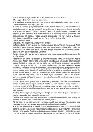 “No sé yo eso -le dije-; mas a mí no me pone asco el sabor dello.” 
“Así plega a Dios” -dijo el pobre de mi amo. 
Y llevándolo a la boca, comenzó a dar en él tan fieros bocados como yo en lo otro. 
“Sabrosísimo pan está -dijo-, por Dios.” 
Y como le sentí de que pié coxqueaba, dime priesa, porque le vi en disposición, si 
acababa antes que yo, se comediría a ayudarme a lo que me quedase; y con esto 
acabamos casi a una. Y mi amo comenzó a sacudir con las manos unas pocas de 
migajas, y bien menudas, que en los pechos se le habían quedado, y entró en una 
camareta que allí estaba, y sacó un jarro desbocado y no muy nuevo, y desque 
hubo bebido convidóme con él. Yo, por hacer del continente, dije: 
“Señor, no bebo vino.” 
“Agua es, -me respondió-. Bien puedes beber.” 
Entonces tomé el jarro y bebí, no mucho, porque de sed no era mi congoja. Ansí 
estuvimos hasta la noche, hablando en cosas que me preguntaba, a las cuales yo 
le respondí lo mejor que supe. En este tiempo metióme en la cámara donde 
estaba el jarro de que bebimos, y díjome: 
“Mozo, párate allí y veras, como hacemos esta cama, para que la sepas hacer de 
aquí adelante.” 
Púseme de un cabo y él del otro y hecimos la negra cama, en la cual no había 
mucho que hacer, porque ella tenía sobre unos bancos un cañizo, sobre el cual 
estaba tendida la ropa que, por no estar muy continuada a lavarse, no parecía 
colchón, aunque servía del, con harta menos lana que era menester. Aquel 
tendimos, haciendo cuenta de ablandalle, lo cual era imposible, porque de lo duro 
mal se puede hacer blando. El diablo del enjalma maldita la cosa tenía dentro de 
sí, que puesto sobre el cañizo todas las cañas se señalaban y parecían a lo proprio 
entrecuesto de flaquísimo puerco; y sobre aquel hambriento colchón un alfamar 
del mesmo jaez, del cual el color yo no pude alcanzar. Hecha la cama y la noche 
venida, díjome: 
“Lázaro, ya es tarde, y de aquí a la plaza hay gran trecho. También en esta ciudad 
andan muchos ladrones que siendo de noche capean. Pasemos como podamos y 
mañana, venido el día, Dios hará merced; porque yo, por estar solo, no estoy 
proveído, antes he comido estos días por allá fuera, mas agora hacerlo hemos de 
otra manera.” 
“Señor, de mí -dije yo- ninguna pena tenga vuestra merced, que se pasar una 
noche y aun más, si es menester, sin comer.” 
“Vivirás más y más sano -me respondió-, porque como decíamos hoy, no hay tal 
cosa en el mundo para vivir mucho que comer poco.” 
“Si por esa vía es -dije entre mí-, nunca yo moriré, que siempre he guardado esa 
regla por fuerza, y aun espero en mi desdicha tenella toda mi vida.” 
Y acostóse en la cama, poniendo por cabecera las calzas y el jubón, y mandome 
echar a sus pies, lo cual yo hice; mas ¡maldito el sueño que yo dormí! Porque las 
canas y mis salidos huesos en toda la noche dejaron de rifar y encenderse, que 
con mis trabajos, males y hambre, pienso que en mi cuerpo no había libra de 
23 
 