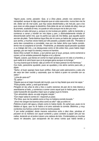 “Agora pues, come, pecador. Que, si a Dios place, presto nos veremos sin 
necesidad; aunque te digo que después que en esta casa entre, nunca bien me ha 
ido. Debe ser de mal suelo, que hay casas desdichadas y de mal pie, que a los 
que viven en ellas pegan la desdicha. Esta debe de ser sin dubda de ellas; mas yo 
te prometo, acabado el mes, no quede en ella aunque me la den por mía.” 
Sentéme al cabo del poyo y, porque no me tuviese por glotón, calle la merienda; y 
comienzo a cenar y morder en mis tripas y pan, y disimuladamente miraba al 
desventurado señor mío, que no partía sus ojos de mis faldas, que aquella sazón 
servían de plato. Tanta lástima haya Dios de mí como yo había del, porque sentí lo 
que sentía, y muchas veces había por ello pasado y pasaba cada día. Pensaba si 
sería bien comedirme a convidalle; mas por me haber dicho que había comido, 
temía me no aceptaría el convite. Finalmente, yo deseaba aquel pecador ayudase 
a su trabajo del mío, y se desayunase como el día antes hizo, pues había mejor 
aparejo, por ser mejor la vianda y menos mi hambre. 
Quiso Dios cumplir mi deseo, y aun pienso que el suyo, porque, como comencé a 
comer y él se andaba paseando llegóse a mi y díjome: 
“Dígote, Lázaro, que tienes en comer la mejor gracia que en mi vida vi a hombre, y 
que nadie te lo verá hacer que no le pongas gana aunque no la tenga.” 
“La muy buena que tú tienes -dije yo entre mí- te hace parecer la mía hermosa.” 
Con todo, parecióme ayudarle, pues se ayudaba y me abría camino para ello, y 
dijele: 
“Señor, el buen aparejo hace buen artífice. Este pan está sabrosísimo y esta uña 
de vaca tan bien cocida y sazonada, que no habrá a quien no convide con su 
sabor.” 
“¿Una de vaca es?” 
“Sí, señor.” 
“Dígote que es el mejor bocado del mundo, que no hay faisán que ansí me sepa.” 
“Pues pruebe, señor, y verá qué tal está.” 
Póngole en las uñas la otra y tres o cuatro raciones de pan de lo más blanco y 
asentóseme al lado, y comienza a comer como aquel que lo había gana, royendo 
cada huesecillo de aquellos mejor que un galgo suyo lo hiciera. 
“Con almodrote -decía- es este singular manjar.” 
“Con mejor salsa lo comes tú”, respondí yo paso. 
“Por Dios, que me ha sabido como si hoy no hobiera comido bocado.” 
“¡Ansí me vengan los buenos años como es ello!” -dije yo entre mí. 
Pidióme el jarro del agua y díselo como lo había traído. Es señal que, pues no le 
faltaba el agua, que no le había a mi amo sobrado la comida. Bebimos, y muy 
contentos nos fuimos a dormir como la noche pasada. 
Y por evitar prolijidad, desta manera estuvimos ocho o diez días, yéndose el 
pecador en la mañana con aquel contento y paso contado a papar aire por las 
calles, teniendo en el pobre Lázaro una cabeza de lobo. Contemplaba yo muchas 
veces mi desastre, que escapando de los amos ruines que había tenido y 
26 
 