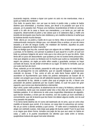 buscando mejoría, viniese a topar con quien no solo no me mantuviese, mas a 
quien yo había de mantener. 
Con todo, le quería bien, con ver que no tenía ni podía más, y antes le había 
lástima que enemistad; y muchas veces, por llevar a la posada con que el lo 
pasase, yo lo pasaba mal. Porque una mañana, levantándose el triste en camisa, 
subió a lo alto de la casa a hacer sus menesteres, y en tanto yo, por salir de 
sospecha, desenvolvile el jubón y las calzas que a la cabecera dejo, y hallé una 
bolsilla de terciopelo raso hecho cien dobleces y sin maldita la blanca ni señal que 
la hobiese tenido mucho tiempo. 
“Este -decía yo- es pobre y nadie da lo que no tiene. Mas el avariento ciego y el 
malaventurado mezquino clérigo que, con dárselo Dios a ambos, al uno de mano 
besada y al otro de lengua suelta, me mataban de hambre, aquellos es justo 
desamar y aqueste de haber mancilla.” 
Dios es testigo que hoy día, cuando topo con alguno de su hábito, con aquel paso 
y pompa, le he lástima, con pensar si padece lo que aquel le vi sufrir; al cual con 
toda su pobreza holgaría de servir más que a los otros por lo que he dicho. Solo 
tenía dél un poco de descontento: que quisiera yo me no tuviera tanta presunción, 
mas que abajara un poco su fantasía con lo mucho que subía su necesidad. Mas, 
según me parece, es regla ya entre ellos usada y guardada; aunque no haya 
cornado de trueco, ha de andar el birrete en su lugar. El Señor lo remedie, que ya 
con este mal han de morir. 
Pues, estando yo en tal estado, pasando la vida que digo, quiso mi mala fortuna, 
que de perseguirme no era satisfecha, que en aquella trabajada y vergonzosa 
vivienda no durase. Y fue, como el año en esta tierra fuese estéril de pan, 
acordaron el Ayuntamiento que todos los pobres estranjeros se fuesen de la 
ciudad, con pregón que el que de allí adelante topasen fuese punido con azotes. Y 
así, ejecutando la ley, desde a cuatro días que el pregón se dio, vi llevar una 
procesión de pobres azotando por las Cuatro Calles, lo cual me puso tan gran 
espanto, que nunca ose desmandarme a demandar. 
Aquí viera, quien vello pudiera, la abstinencia de mi casa y la tristeza y silencio de 
los moradores, tanto que nos acaeció estar dos o tres días sin comer bocado, ni 
hablaba palabra. A mí diéronme la vida unas mujercillas hilanderas de algodón, 
que hacían bonetes y vivían par de nosotros, con las cuales yo tuve vecindad y 
conocimiento; que de la lacería que les traían me daban alguna cosilla, con la cual 
muy pasado me pasaba. 
Y no tenía tanta lástima de mí como del lastimado de mi amo, que en ocho días 
maldito el bocado que comió. A lo menos, en casa bien lo estuvimos sin comer. 
No sé yo cómo o dónde andaba y qué comía. !Y velle venir a mediodía la calle 
abajo con estirado cuerpo, más largo que galgo de buena casta! Y por lo que toca 
a su negra que dicen honra, tomaba una paja de las que aun asaz no había en 
casa, y salía a la puerta escarbando los dientes que nada entre sí tenían, 
quejándose todavía de aquel mal solar diciendo: 
27 
 