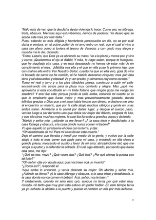 “Malo esta de ver, que la desdicha desta vivienda lo hace. Como ves, es lóbrega, 
triste, obscura. Mientras aquí estuviéremos, hemos de padecer. Ya deseo que se 
acabe este mes por salir della.” 
Pues, estando en esta afligida y hambrienta persecución un día, no se por cuál 
dicha o ventura, en el pobre poder de mi amo entro un real, con el cual el vino a 
casa tan ufano como si tuviera el tesoro de Venecia; y con gesto muy alegre y 
risueño me lo dio, diciendo: 
“Toma, Lázaro, que Dios ya va abriendo su mano. Ve a la plaza y merca pan y vino 
y carne: ¡Quebremos el ojo al diablo! Y más, te hago saber, porque te huelgues, 
que he alquilado otra casa, y en esta desastrada no hemos de estar más de en 
cumplimiento el mes. ¡Maldita sea ella y el que en ella puso la primera teja, que 
con mal en ella entre! Por Nuestro Señor, cuanto ha que en ella vivo, gota de vino 
ni bocado de carne no he comido, ni he habido descanso ninguno; mas ¡tal vista 
tiene y tal obscuridad y tristeza! Ve y ven presto, y comamos hoy como condes.” 
Tomo mi real y jarro y a los pies dándoles priesa, comienzo a subir mi calle 
encaminando mis pasos para la plaza muy contento y alegre. Mas ¿qué me 
aprovecha si esta constituido en mi triste fortuna que ningún gozo me venga sin 
zozobra? Y ansí fue este; porque yendo la calle arriba, echando mi cuenta en lo 
que le emplearía que fuese mejor y mas provechosamente gastado, dando 
infinitas gracias a Dios que a mi amo había hecho con dinero, a deshora me vino 
al encuentro un muerto, que por la calle abajo muchos clérigos y gente en unas 
andas traían. Arriméme a la pared por darles lugar, y desque el cuerpo paso, 
venían luego a par del lecho una que debía ser mujer del difunto, cargada de luto, 
y con ella otras muchas mujeres; la cual iba llorando a grandes voces y diciendo: 
“Marido y señor mío, ¿adónde os me llevan? ¡A la casa triste y desdichada, a la 
casa lóbrega y obscura, a la casa donde nunca comen ni beben!” 
Yo que aquello oí, juntóseme el cielo con la tierra, y dije: 
“!Oh desdichado de mí! Para mi casa llevan este muerto.” 
Dejo el camino que llevaba y hendí por medio de la gente, y vuelvo por la calle 
abajo a todo el mas correr que pude para mi casa, y entrando en ella cierro a 
grande priesa, invocando el auxilio y favor de mi amo, abrazándome del, que me 
venga a ayudar y a defender la entrada. El cual algo alterado, pensando que fuese 
otra cosa, me dijo: 
“¿Qué es eso, mozo? ¿Qué voces das? ¿Qué has? ¿Por qué cierras la puerta con 
tal furia?” 
“!Oh señor -dije yo- acuda aquí, que nos traen acá un muerto!” 
“¿Cómo así?”, respondió él. 
“Aquí arriba lo encontré, y venía diciendo su mujer: Oh Marido y señor mío, 
¿Adónde os llevan? ¡A la casa lóbrega y obscura, a la casa triste y desdichada, a 
la casa donde nunca comen ni beben! Acá, señor, nos le traen.” 
Y ciertamente, cuando mi amo esto oyó, aunque no tenía por qué estar muy 
risueño, rió tanto que muy gran rato estuvo sin poder hablar. En este tiempo tenía 
ya yo echada la aldaba a la puerta y puesto el hombro en ella por más defensa. 
28 
 
