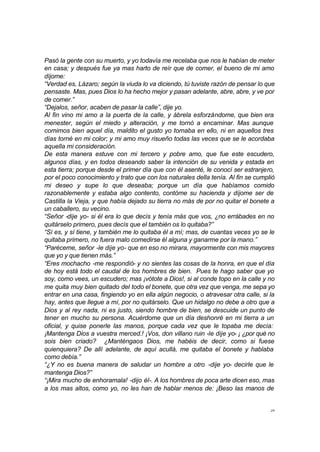 Pasó la gente con su muerto, y yo todavía me recelaba que nos le habían de meter 
en casa; y después fue ya mas harto de reír que de comer, el bueno de mi amo 
díjome: 
“Verdad es, Lázaro; según la viuda lo va diciendo, tú tuviste razón de pensar lo que 
pensaste. Mas, pues Dios lo ha hecho mejor y pasan adelante, abre, abre, y ve por 
de comer.” 
“Dejalos, señor, acaben de pasar la calle”, dije yo. 
Al fin vino mi amo a la puerta de la calle, y ábrela esforzándome, que bien era 
menester, según el miedo y alteración, y me tornó a encaminar. Mas aunque 
comimos bien aquel día, maldito el gusto yo tomaba en ello, ni en aquellos tres 
días torné en mi color; y mi amo muy risueño todas las veces que se le acordaba 
aquella mi consideración. 
De esta manera estuve con mi tercero y pobre amo, que fue este escudero, 
algunos días, y en todos deseando saber la intención de su venida y estada en 
esta tierra; porque desde el primer día que con él asenté, le conocí ser estranjero, 
por el poco conocimiento y trato que con los naturales della tenía. Al fin se cumplió 
mi deseo y supe lo que deseaba; porque un día que habíamos comido 
razonablemente y estaba algo contento, contóme su hacienda y díjome ser de 
Castilla la Vieja, y que había dejado su tierra no más de por no quitar el bonete a 
un caballero, su vecino. 
“Señor -dije yo- si él era lo que decís y tenía más que vos, ¿no errábades en no 
quitárselo primero, pues decís que el también os lo quitaba?” 
“Sí es, y sí tiene, y también me lo quitaba él a mí; mas, de cuantas veces yo se le 
quitaba primero, no fuera malo comedirse él alguna y ganarme por la mano.” 
“Paréceme, señor -le dije yo- que en eso no mirara, mayormente con mis mayores 
que yo y que tienen más.” 
“Eres mochacho -me respondió- y no sientes las cosas de la honra, en que el día 
de hoy está todo el caudal de los hombres de bien. Pues te hago saber que yo 
soy, como vees, un escudero; mas ¡vótote a Dios!, si al conde topo en la calle y no 
me quita muy bien quitado del todo el bonete, que otra vez que venga, me sepa yo 
entrar en una casa, fingiendo yo en ella algún negocio, o atravesar otra calle, si la 
hay, antes que llegue a mí, por no quitárselo. Que un hidalgo no debe a otro que a 
Dios y al rey nada, ni es justo, siendo hombre de bien, se descuide un punto de 
tener en mucho su persona. Acuérdome que un día deshonré en mi tierra a un 
oficial, y quise ponerle las manos, porque cada vez que le topaba me decía: 
¡Mantenga Dios a vuestra merced.! ¡Vos, don villano ruin -le dije yo- ¡ ¿por qué no 
sois bien criado? ¿Manténgaos Dios, me habéis de decir, como si fuese 
quienquiera? De allí adelante, de aquí acullá, me quitaba el bonete y hablaba 
como debía.” 
“¿Y no es buena manera de saludar un hombre a otro -dije yo- decirle que le 
mantenga Dios?” 
“¡Mira mucho de enhoramala! -dijo él-. A los hombres de poca arte dicen eso, mas 
a los mas altos, como yo, no les han de hablar menos de: ¡Beso las manos de 
29 
 