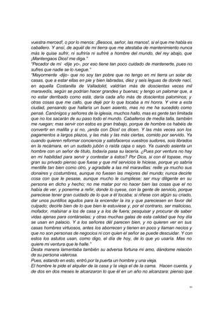 vuestra merced!, o por lo menos: ¡Besoos, señor, las manos!, si el que me habla es 
caballero. Y ansí, de aquél de mi tierra que me atestaba de mantenimiento nunca 
más le quise sufrir, ni sufriría ni sufriré a hombre del mundo, del rey abajo, que 
¡Mantengaos Dios! me diga.” 
“Pecador de mí -dije yo-, por eso tiene tan poco cuidado de mantenerte, pues no 
sufres que nadie se lo ruegue.” 
“Mayormente -dijo- que no soy tan pobre que no tengo en mi tierra un solar de 
casas, que a estar ellas en pie y bien labradas, diez y seis leguas de donde nací, 
en aquella Costanilla de Valladolid, valdrían más de doscientas veces mil 
maravedís, según se podrían hacer grandes y buenas; y tengo un palomar que, a 
no estar derribado como está, daría cada año más de doscientos palominos; y 
otras cosas que me callo, que dejé por lo que tocaba a mi honra. Y vine a esta 
ciudad, pensando que hallaría un buen asiento, mas no me ha sucedido como 
pensé. Canónigos y señores de la iglesia, muchos hallo, mas es gente tan limitada 
que no los sacarán de su paso todo el mundo. Caballeros de media talla, también 
me ruegan; mas servir con estos es gran trabajo, porque de hombre os habéis de 
convertir en malilla y si no, ¡anda con Dios! os dicen. Y las más veces son los 
pagamentos a largos plazos, y las más y las más ciertas, comido por servido. Ya 
cuando quieren reformar conciencia y satisfaceros vuestros sudores, sois librados 
en la recámara, en un sudado jubón o raída capa o sayo. Ya cuando asienta un 
hombre con un señor de título, todavía pasa su lacería. ¿Pues por ventura no hay 
en mi habilidad para servir y contestar a éstos? Por Dios, si con él topase, muy 
gran su privado pienso que fuese y que mil servicios le hiciese, porque yo sabría 
mentille tan bien como otro, y agradalle a las mil maravillas: reille ya mucho sus 
donaires y costumbres, aunque no fuesen las mejores del mundo; nunca decirle 
cosa con que le pesase, aunque mucho le cumpliese; ser muy diligente en su 
persona en dicho y hecho; no me matar por no hacer bien las cosas que el no 
había de ver, y ponerme a reñir, donde lo oyese, con la gente de servicio, porque 
pareciese tener gran cuidado de lo que a él tocaba; si riñese con algún su criado, 
dar unos puntillos agudos para la encender la ira y que pareciesen en favor del 
culpado; decirle bien de lo que bien le estuviese y, por el contrario, ser malicioso, 
mofador, malsinar a los de casa y a los de fuera; pesquisar y procurar de saber 
vidas ajenas para contárselas; y otras muchas galas de esta calidad que hoy día 
se usan en palacio. Y a los señores dél parecen bien, y no quieren ver en sus 
casas hombres virtuosos, antes los aborrecen y tienen en poco y llaman necios y 
que no son personas de negocios ni con quien el señor se puede descuidar. Y con 
estos los astutos usan, como digo, el día de hoy, de lo que yo usaría. Mas no 
quiere mi ventura que le halle.” 
Desta manera lamentaba también su adversa fortuna mi amo, dándome relación 
de su persona valerosa. 
Pues, estando en esto, entró por la puerta un hombre y una vieja. 
El hombre le pide el alquiler de la casa y la vieja el de la cama. Hacen cuenta, y 
de dos en dos meses le alcanzaron lo que él en un año no alcanzara: pienso que 
30 
 