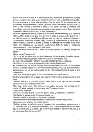 fueron doce o trece reales. Y él les dio muy buena respuesta: que saldría a la plaza 
a trocar una pieza de a dos, y que a la tarde volviese. Mas su salida fue sin vuelta. 
Por manera que a la tarde ellos volvieron, mas fue tarde. Yo les dije que aun no 
era venido. Venida la noche, y él no, yo hube miedo de quedar en casa solo, y 
fuime a las vecinas y contéles el caso, y allí dormí. Venida la mañana, los 
acreedores vuelven y preguntan por el vecino, mas a estotra puerta. Las mujeres le 
responden: “Veis aquí su mozo y la llave de la puerta.” 
Ellos me preguntaron por él y díjele que no sabía adónde estaba y que tampoco 
había vuelto a casa desde que salió a trocar la pieza, y que pensaba que de mí y 
de ellos se había ido con el trueco. De que esto me oyeron, van por un alguacil y 
un escribano. Y helos do vuelven luego con ellos, y toman la llave, y llámanme, y 
llaman testigos, y abren la puerta, y entran a embargar la hacienda de mi amo 
hasta ser pagados de su deuda. Anduvieron toda la casa y halláronla 
desembarazada, como he contado, y dícenme: 
“¿Qué es de la hacienda de tu amo, sus arcas y paños de pared y alhajas de 
casa?” 
“No sé yo eso”, le respondí. 
“Sin duda -dicen ellos- esta noche lo deben de haber alzado y llevado a alguna 
parte. Señor alguacil, prended a este mozo, que él sabe dónde está.” 
En esto vino el alguacil, y echome mano por el collar del jubón, diciendo: 
“Mochacho, tú eres preso si no descubres los bienes deste tu amo.” 
Yo, como en otra tal no me hubiese visto -porque asido del collar, si, había sido 
muchas e infinitas veces, mas era mansamente dél trabado, para que mostrase el 
camino al que no vía- yo hube mucho miedo, y llorando prometíle de decir lo que 
preguntaban. 
“Bien está -dicen ellos-, pues di todo lo que sabes, y no hayas temor.” 
Sentóse el escribano en un poyo para escrebir el inventario, preguntándome qué 
tenía. 
“Señores -dije yo-, lo que este mi amo tiene, según el me dijo, es un muy buen 
solar de casas y un palomar derribado.” 
“Bien está -dicen ellos-. Por poco que eso valga, hay para nos entregar de la 
deuda. ¿Y a qué parte de la ciudad tiene eso?”, me preguntaron. 
“En su tierra”, respondí. 
“Por Dios, que esta bueno el negocio -dijeron ellos-. ¿Y adónde es su tierra?” 
“De Castilla la Vieja me dijo él que era”, le dije yo. 
Riéronse mucho el alguacil y el escribano, diciendo: 
“Bastante relación es esta para cobrar vuestra deuda, aunque mejor fuese.” 
Las vecinas, que estaban presentes, dijeron: 
“Señores, este es un niño inocente, y ha pocos días que está con ese escudero, y 
no sabe dél más que vuestras merecedes, sino cuanto el pecadorcico se llega 
aquí a nuestra casa, y le damos de comer lo que podemos por amor de Dios, y a 
las noches se iba a dormir con él.” 
31 
 