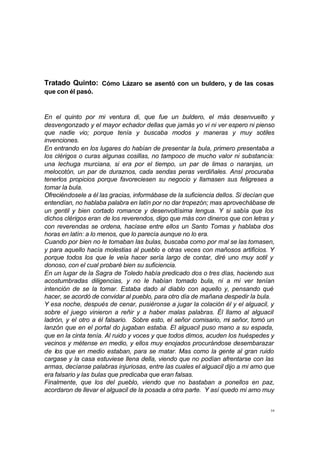 Tratado Quinto: Cómo Lázaro se asentó con un buldero, y de las cosas 
que con él pasó. 
En el quinto por mi ventura di, que fue un buldero, el más desenvuelto y 
desvengonzado y el mayor echador dellas que jamás yo vi ni ver espero ni pienso 
que nadie vio; porque tenía y buscaba modos y maneras y muy sotiles 
invenciones. 
En entrando en los lugares do habían de presentar la bula, primero presentaba a 
los clérigos o curas algunas cosillas, no tampoco de mucho valor ni substancia: 
una lechuga murciana, si era por el tiempo, un par de limas o naranjas, un 
melocotón, un par de duraznos, cada sendas peras verdiñales. Ansí procuraba 
tenerlos propicios porque favoreciesen su negocio y llamasen sus feligreses a 
tomar la bula. 
Ofreciéndosele a él las gracias, informábase de la suficiencia dellos. Si decían que 
entendían, no hablaba palabra en latín por no dar tropezón; mas aprovechábase de 
un gentil y bien cortado romance y desenvoltísima lengua. Y si sabía que los 
dichos clérigos eran de los reverendos, digo que más con dineros que con letras y 
con reverendas se ordena, hacíase entre ellos un Santo Tomas y hablaba dos 
horas en latín: a lo menos, que lo parecía aunque no lo era. 
Cuando por bien no le tomaban las bulas, buscaba como por mal se las tomasen, 
y para aquello hacía molestias al pueblo e otras veces con mañosos artificios. Y 
porque todos los que le veía hacer sería largo de contar, diré uno muy sotil y 
donoso, con el cual probaré bien su suficiencia. 
En un lugar de la Sagra de Toledo había predicado dos o tres días, haciendo sus 
acostumbradas diligencias, y no le habían tomado bula, ni a mi ver tenían 
intención de se la tomar. Estaba dado al diablo con aquello y, pensando qué 
hacer, se acordó de convidar al pueblo, para otro día de mañana despedir la bula. 
Y esa noche, después de cenar, pusiéronse a jugar la colación él y el alguacil, y 
sobre el juego vinieron a reñir y a haber malas palabras. Él llamo al alguacil 
ladrón, y el otro a él falsario. Sobre esto, el señor comisario, mi señor, tomó un 
lanzón que en el portal do jugaban estaba. El alguacil puso mano a su espada, 
que en la cinta tenía. Al ruido y voces y que todos dimos, acuden los huéspedes y 
vecinos y métense en medio, y ellos muy enojados procurándose desembarazar 
de los que en medio estaban, para se matar. Mas como la gente al gran ruido 
cargase y la casa estuviese llena della, viendo que no podían afrentarse con las 
armas, decíanse palabras injuriosas, entre las cuales el alguacil dijo a mi amo que 
era falsario y las bulas que predicaba que eran falsas. 
Finalmente, que los del pueblo, viendo que no bastaban a ponellos en paz, 
acordaron de llevar el alguacil de la posada a otra parte. Y así quedo mi amo muy 
34 
 