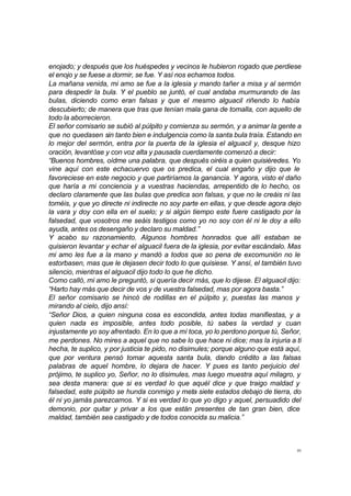 enojado; y después que los huéspedes y vecinos le hubieron rogado que perdiese 
el enojo y se fuese a dormir, se fue. Y así nos echamos todos. 
La mañana venida, mi amo se fue a la iglesia y mando tañer a misa y al sermón 
para despedir la bula. Y el pueblo se juntó, el cual andaba murmurando de las 
bulas, diciendo como eran falsas y que el mesmo alguacil riñendo lo había 
descubierto; de manera que tras que tenían mala gana de tomalla, con aquello de 
todo la aborrecieron. 
El señor comisario se subió al púlpito y comienza su sermón, y a animar la gente a 
que no quedasen sin tanto bien e indulgencia como la santa bula traía. Estando en 
lo mejor del sermón, entra por la puerta de la iglesia el alguacil y, desque hizo 
oración, levantóse y con voz alta y pausada cuerdamente comenzó a decir: 
“Buenos hombres, oídme una palabra, que después oiréis a quien quisiéredes. Yo 
vine aquí con este echacuervo que os predica, el cual engaño y dijo que le 
favoreciese en este negocio y que partiríamos la ganancia. Y agora, visto el daño 
que haría a mi conciencia y a vuestras haciendas, arrepentido de lo hecho, os 
declaro claramente que las bulas que predica son falsas, y que no le creáis ni las 
toméis, y que yo directe ni indirecte no soy parte en ellas, y que desde agora dejo 
la vara y doy con ella en el suelo; y si algún tiempo este fuere castigado por la 
falsedad, que vosotros me seáis testigos como yo no soy con él ni le doy a ello 
ayuda, antes os desengaño y declaro su maldad.” 
Y acabo su razonamiento. Algunos hombres honrados que allí estaban se 
quisieron levantar y echar el alguacil fuera de la iglesia, por evitar escándalo. Mas 
mi amo les fue a la mano y mandó a todos que so pena de excomunión no le 
estorbasen, mas que le dejasen decir todo lo que quisiese. Y ansí, el también tuvo 
silencio, mientras el alguacil dijo todo lo que he dicho. 
Como calló, mi amo le preguntó, si quería decir más, que lo dijese. El alguacil dijo: 
“Harto hay más que decir de vos y de vuestra falsedad, mas por agora basta.” 
El señor comisario se hincó de rodillas en el púlpito y, puestas las manos y 
mirando al cielo, dijo ansí: 
“Señor Dios, a quien ninguna cosa es escondida, antes todas manifiestas, y a 
quien nada es imposible, antes todo posible, tú sabes la verdad y cuan 
injustamente yo soy afrentado. En lo que a mí toca, yo lo perdono porque tú, Señor, 
me perdones. No mires a aquel que no sabe lo que hace ni dice; mas la injuria a ti 
hecha, te suplico, y por justicia te pido, no disimules; porque alguno que está aquí, 
que por ventura pensó tomar aquesta santa bula, dando crédito a las falsas 
palabras de aquel hombre, lo dejara de hacer. Y pues es tanto perjuicio del 
prójimo, te suplico yo, Señor, no lo disimules, mas luego muestra aquí milagro, y 
sea desta manera: que si es verdad lo que aquél dice y que traigo maldad y 
falsedad, este púlpito se hunda conmigo y meta siete estados debajo de tierra, do 
él ni yo jamás parezcamos. Y si es verdad lo que yo digo y aquel, persuadido del 
demonio, por quitar y privar a los que están presentes de tan gran bien, dice 
maldad, también sea castigado y de todos conocida su malicia.” 
35 
 