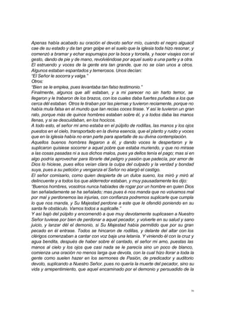 Apenas había acabado su oración el devoto señor mío, cuando el negro alguacil 
cae de su estado y da tan gran golpe en el suelo que la iglesia toda hizo resonar, y 
comenzó a bramar y echar espumajos por la boca y torcella, y hacer visajes con el 
gesto, dando de pie y de mano, revolviéndose por aquel suelo a una parte y a otra. 
El estruendo y voces de la gente era tan grande, que no se oían unos a otros. 
Algunos estaban espantados y temerosos. Unos decían: 
“El Señor le socorra y valga.” 
Otros: 
“Bien se le emplea, pues levantaba tan falso testimonio.” 
Finalmente, algunos que allí estaban, y a mi parecer no sin harto temor, se 
llegaron y le trabaron de los brazos, con los cuales daba fuertes puñadas a los que 
cerca dél estaban. Otros le tiraban por las piernas y tuvieron reciamente, porque no 
había mula falsa en el mundo que tan recias coces tirase. Y así le tuvieron un gran 
rato, porque más de quince hombres estaban sobre él, y a todos daba las manos 
llenas, y si se descuidaban, en los hocicos. 
A todo esto, el señor mi amo estaba en el púlpito de rodillas, las manos y los ojos 
puestos en el cielo, transportado en la divina esencia, que el planto y ruido y voces 
que en la iglesia había no eran parte para apartalle de su divina contemplación. 
Aquellos buenos hombres llegaron a él, y dando voces le despertaron y le 
suplicaron quisiese socorrer a aquel pobre que estaba muriendo, y que no mirase 
a las cosas pasadas ni a sus dichos malos, pues ya dellos tenía el pago; mas si en 
algo podría aprovechar para librarle del peligro y pasión que padecía, por amor de 
Dios lo hiciese, pues ellos veían clara la culpa del culpado y la verdad y bondad 
suya, pues a su petición y venganza el Señor no alargó el castigo. 
El señor comisario, como quien despierta de un dulce sueno, los miró y miró al 
delincuente y a todos los que alderredor estaban, y muy pausadamente les dijo: 
“Buenos hombres, vosotros nunca habíades de rogar por un hombre en quien Dios 
tan señaladamente se ha señalado; mas pues é nos manda que no volvamos mal 
por mal y perdonemos las injurias, con confianza podremos suplicarle que cumpla 
lo que nos manda, y Su Majestad perdone a este que le ofendió poniendo en su 
santa fe obstáculo. Vamos todos a suplicalle.” 
Y así bajó del púlpito y encomendó a que muy devotamente suplicasen a Nuestro 
Señor tuviese por bien de perdonar a aquel pecador, y volverle en su salud y sano 
juicio, y lanzar dél el demonio, si Su Majestad había permitido que por su gran 
pecado en él entrase. Todos se hincaron de rodillas, y delante del altar con los 
clérigos comenzaban a cantar con voz baja una letanía. Y viniendo él con la cruz y 
agua bendita, después de haber sobre él cantado, el señor mi amo, puestas las 
manos al cielo y los ojos que casi nada se le parecía sino un poco de blanco, 
comienza una oración no menos larga que devota, con la cual hizo llorar a toda la 
gente como suelen hazer en los sermones de Pasión, de predicador y auditorio 
devoto, suplicando a Nuestro Señor, pues no quería la muerte del pecador, sino su 
vida y arrepentimiento, que aquel encaminado por el demonio y persuadido de la 
36 
 