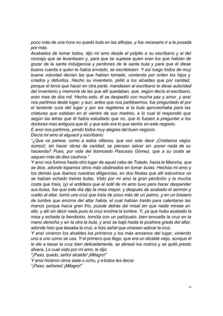 poco más de una hora no quedó bula en las alforjas, y fue necesario ir a la posada 
por más. 
Acabados de tomar todos, dijo mi amo desde el púlpito a su escribano y al del 
concejo que se levantasen y, para que se supiese quien eran los que habían de 
gozar de la santa indulgencia y perdones de la santa bula y para que él diese 
buena cuenta a quien le había enviado, se escribiesen. Y así luego todos de muy 
buena voluntad decían las que habían tomado, contando por orden los hijos y 
criados y defuntos. Hecho su inventario, pidió a los alcaldes que por caridad, 
porque el tenía que hacer en otra parte, mandasen al escribano le diese autoridad 
del inventario y memoria de las que allí quedaban, que, según decía el escribano, 
eran mas de dos mil. Hecho esto, él se despedió con mucha paz y amor, y ansí 
nos partimos deste lugar; y aun, antes que nos partiésemos, fue preguntado él por 
el teniente cura del lugar y por los regidores si la bula aprovechaba para las 
criaturas que estaban en el vientre de sus madres, a lo cual él respondió que 
según las letras que él había estudiado que no, que lo fuesen a preguntar a los 
doctores mas antiguos que él, y que esto era lo que sentía en este negocio. 
E ansí nos partimos, yendo todos muy alegres del buen negocio. 
Decía mi amo al alguacil y escribano: 
“¿Que os parece, como a estos villanos, que con solo decir ¡Cristianos viejos 
somos!, sin hacer obras de caridad, se piensan salvar sin poner nada de su 
hacienda? Pues, por vida del licenciado Pascasio Gómez, que a su costa se 
saquen más de diez cautivos.” 
Y ansí nos fuimos hasta otro lugar de aquel cabo de Toledo, hacia la Mancha, que 
se dice, adonde topamos otros más obstinados en tomar bulas. Hechas mi amo y 
los demás que íbamos nuestras diligencias, en dos fiestas que allí estuvimos no 
se habían echado treinta bulas. Visto por mi amo la gran perdición y la mucha 
costa que traía, (y) el ardideza que el sotil de mi amo tuvo para hacer despender 
sus bulas, fue que este día dijo la misa mayor, y después de acabado el sermón y 
vuelto al altar, tomó una cruz que traía de poco más de un palmo, y en un brasero 
de lumbre que encima del altar había, el cual habían traído para calentarse las 
manos porque hacía gran frío, púsole detrás del misal sin que nadie mirase en 
ello, y allí sin decir nada puso la cruz encima la lumbre. Y, ya que hubo acabado la 
misa y echada la bendición, tomóla con un pañizuelo, bien envuelta la cruz en la 
mano derecha y en la otra la bula, y ansí se bajó hasta la postrera grada del altar, 
adonde hizo que besaba la cruz, e hizo señal que viniesen adorar la cruz. 
Y ansí vinieron los alcaldes los primeros y los más ancianos del lugar, viniendo 
uno a uno como se usa. Y el primero que llego, que era un alcalde viejo, aunque él 
le dio a besar la cruz bien delicadamente, se abrasó los rostros y se quitó presto 
afuera. Lo cual visto por mi amo, le dijo: 
“¡Paso, quedo, señor alcalde! ¡Milagro!” 
Y ansí hicieron otros siete o ocho, y a todos les decía: 
“¡Paso, señores! ¡Milagro!” 
38 
 