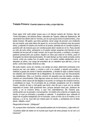 4 
Tratado Primero: Cuenta Lázaro su vida, y cúyo hijo fue. 
Pues sepa V.M. ante todas cosas que a mí llaman Lázaro de Tormes, hijo de 
Tomé González y de Antona Pérez, naturales de Tejares, aldea de Salamanca. Mi 
nacimiento fue dentro del río Tormes, por la cual causa tome el sobrenombre, y fue 
desta manera. Mi padre, que Dios perdone, tenía cargo de proveer una molienda 
de una aceña, que esta ribera de aquel río, en la cual fue molinero mas de quince 
años; y estando mi madre una noche en la aceña, preñada de mí, tomóle el parto y 
parióme allí: de manera que con verdad puedo decir nacido en el río. Pues siendo 
yo niño de ocho años, achacaron a mi padre ciertas sangrías mal hechas en los 
costales de los que allí a moler venían, por lo que fue preso, y confesó y no negó y 
padeció persecución por justicia. Espero en Dios que está en la Gloria, pues el 
Evangelio los llama bienaventurados. En este tiempo se hizo cierta armada contra 
moros, entre los cuales fue mi padre, que a la sazón estaba desterrado por el 
desastre ya dicho, con cargo de acemilero de un caballero que allá fue, y con su 
señor, como leal criado, feneció su vida. 
Mi viuda madre, como sin marido y sin abrigo se viese, determinó arrimarse a los 
buenos por ser uno dellos, y vínose a vivir a la ciudad, y alquiló una casilla, y 
metióse a guisar de comer a ciertos estudiantes, y lavaba la ropa a ciertos mozos 
de caballos del Comendador de la Magdalena, de manera que fue frecuentando 
las caballerizas. Ella y un hombre moreno de aquellos que las bestias curaban, 
vinieron en conocimiento. Éste algunas veces se venía a nuestra casa, y se iba a 
la mañana; otras veces de día llegaba a la puerta, en achaque de comprar huevos, 
y entrábase en casa. Yo al principio de su entrada, pesábame con él y habíale 
miedo, viendo el color y mal gesto que tenía; mas de que vi que con su venida 
mejoraba el comer, fuile queriendo bien, porque siempre traía pan, pedazos de 
carne, y en el invierno leños, a que nos calentábamos. De manera que, 
continuando con la posada y conversación, mi madre vino a darme un negrito muy 
bonito, el cual yo brincaba y ayudaba a calentar. Y acuérdome que, estando el 
negro de mi padre trebejando con el mozuelo, como el niño vía a mi madre y a mí 
blancos, y a él no, huía dél con miedo para mi madre, y señalando con el dedo 
decía: “¡Madre, coco!”. 
Respondió él riendo: “¡Hideputa!” 
Yo, aunque bien mochacho, noté aquella palabra de mi hermanico, y dije entre mí 
“¡Cuántos debe de haber en el mundo que huyen de otros porque no se ven a sí 
mesmos!” 
 