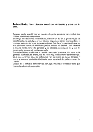 Tratado Sexto: Cómo Lázaro se asentó con un capellán, y lo que con él 
pasó. 
Después desto, asenté con un maestro de pintar panderos para molelle los 
colores, y también sufrí mil males. 
Siendo ya en este tiempo buen mozuelo, entrando un día en la iglesia mayor, un 
capellán della me recibió por suyo, y púsome en poder un asno y cuatro cantaros y 
un azote, y comencé a echar agua por la ciudad. Este fue el primer escalón que yo 
subí para venir a alcanzar buena vida, porque mi boca era medida. Daba cada día 
a mi amo treinta maravedís ganados, y los sábados ganaba para mí, y todo lo 
demás, entre semana, de treinta maravedís. 
Fueme tan bien en el oficio que al cabo de cuatro años que lo usé, con poner en la 
ganancia buen recaudo, ahorré para me vestir muy honradamente de la ropa vieja, 
de la cual compré un jubón de fustán viejo y un sayo raído de manga tranzada y 
puerta, y una capa que había sido frisada, y una espada de las viejas primeras de 
Cuellar. 
Desque me vi en hábito de hombre de bien, dije a mi amo se tomase su asno, que 
no quería más seguir aquel oficio. 
40 
 