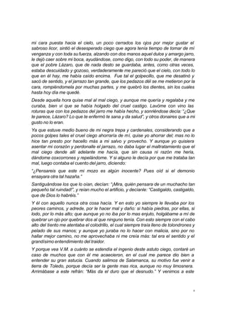 mi cara puesta hacia el cielo, un poco cerrados los ojos por mejor gustar el 
sabroso licor, sintió el desesperado ciego que agora tenía tiempo de tomar de mí 
venganza y con toda su fuerza, alzando con dos manos aquel dulce y amargo jarro, 
le dejó caer sobre mi boca, ayudándose, como digo, con todo su poder, de manera 
que el pobre Lázaro, que de nada desto se guardaba, antes, como otras veces, 
estaba descuidado y gozoso, verdaderamente me pareció que el cielo, con todo lo 
que en él hay, me había caído encima. Fue tal el golpecillo, que me desatinó y 
sacó de sentido, y el jarrazo tan grande, que los pedazos dél se me metieron por la 
cara, rompiéndomela por muchas partes, y me quebró los dientes, sin los cuales 
hasta hoy día me quedé. 
Desde aquella hora quise mal al mal ciego, y aunque me quería y regalaba y me 
curaba, bien vi que se había holgado del cruel castigo. Lavóme con vino las 
roturas que con los pedazos del jarro me había hecho, y sonriéndose decía: “¿Que 
te parece, Lázaro? Lo que te enfermó te sana y da salud”, y otros donaires que a mi 
gusto no lo eran. 
Ya que estuve medio bueno de mi negra trepa y cardenales, considerando que a 
pocos golpes tales el cruel ciego ahorraría de mí, quise yo ahorrar del; mas no lo 
hice tan presto por hacello más a mi salvo y provecho. Y aunque yo quisiera 
asentar mi corazón y perdonalle el jarrazo, no daba lugar el maltratamiento que el 
mal ciego dende allí adelante me hacía, que sin causa ni razón me hería, 
dándome coxcorrones y repelándome. Y si alguno le decía por que me trataba tan 
mal, luego contaba el cuento del jarro, diciendo: 
“¿Pensareis que este mi mozo es algún inocente? Pues oíd si el demonio 
ensayara otra tal hazaña.” 
Santiguándose los que lo oían, decían: “¡Mira, quién pensara de un muchacho tan 
pequeño tal ruindad!”, y reían mucho el artificio, y decíanle: “Castigaldo, castigaldo, 
que de Dios lo habréis.” 
Y él con aquello nunca otra cosa hacía. Y en esto yo siempre le llevaba por los 
peores caminos, y adrede, por le hacer mal y daño: si había piedras, por ellas, si 
lodo, por lo más alto; que aunque yo no iba por lo mas enjuto, holgábame a mí de 
quebrar un ojo por quebrar dos al que ninguno tenía. Con esto siempre con el cabo 
alto del tiento me atentaba el colodrillo, el cual siempre traía lleno de tolondrones y 
pelado de sus manos; y aunque yo juraba no lo hacer con malicia, sino por no 
hallar mejor camino, no me aprovechaba ni me creía más: tal era el sentido y el 
grandísimo entendimiento del traidor. 
Y porque vea V.M. a cuánto se estendía el ingenio deste astuto ciego, contaré un 
caso de muchos que con él me acaecieron, en el cual me parece dio bien a 
entender su gran astucia. Cuando salimos de Salamanca, su motivo fue venir a 
tierra de Toledo, porque decía ser la gente mas rica, aunque no muy limosnera. 
Arrimábase a este refrán: “Más da el duro que el desnudo.” Y venimos a este 
8 
 