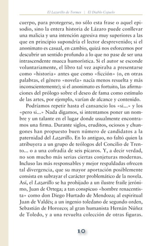 10
El Lazarillo de Tormes | El Diablo Cojuelo
cuerpo, para protegerse, no sólo esta frase o aquel epi-
sodio, sino la entera historia de Lázaro puede conllevar
una malicia y una intención agresiva muy superiores a las
que en principio supondría el lector desprevenido; si el
anonimato es casual, en cambio, quizá nos esforcemos por
descubrir un sentido profundo a lo que no pase de ser una
intrascendente mueca humorística. Si el autor se esconde
voluntariamente, el libro tal vez aspiraba a presentarse
como «historia» antes que como «ficción» (o, en otras
palabras, el género «novela» nacía menos resuelta y más
inconscientemente); si el anonimato es fortuito, las afirma-
ciones del prólogo sobre el deseo de fama como estímulo
de las artes, por ejemplo, varían de alcance y contenido.
Podríamos repetir hasta el cansancio los «si...» y los
«pero si...» Nada digamos, si intentamos poner un nom-
bre y un talante en el lugar donde usualmente encontra-
mos una firma. Durante siglos, eruditos, ociosos y chun-
gones han propuesto buen número de candidatos a la
paternidad del Lazarillo. En lo antiguo, no faltó quien la
atribuyera a un grupo de teólogos del Concilio de Tren-
to... o a una cofradía de seis pícaros. Y, a decir verdad,
no son mucho más serias ciertas conjeturas modernas.
Incluso las más responsables y mejor respaldadas ofrecen
tal divergencia, que su mayor aportación posiblemente
consista en subrayar el carácter problemático de la novela.
Así, el Lazarillo se ha prohijado a un ilustre fraile jeróni-
mo, Juan de Ortega; a tan conspicuo «hombre renacentis-
ta» como don Diego Hurtado de Mendoza; al espiritual
Juan de Valdés; a un ingenio toledano de segundo orden,
Sebastián de Horozco; al gran humanista Hernán Núñez
de Toledo, y a una revuelta colección de otras figuras.
 