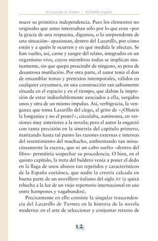 12
El Lazarillo de Tormes | El Diablo Cojuelo
nocer su primitiva independencia. Pues los elementos no
originales que antes interesaban sólo por lo que eran —por
la gracia de una respuesta, digamos, o lo sorprendente de
una situación— apasionan, dentro del Lazarillo, por cómo
están y a quién le ocurren y en qué medida le afectan. Se
han vuelto, así, carne y sangre del relato, integrados en un
organismo vivo, cuyos miembros todos se implican mu-
tuamente, sin que quepa prescindir de ninguno, so pena de
desastrosa mutilación. Por otra parte, el autor tenía el don
de ensamblar temas y pretextos intemporales, válidos en
cualquier coyuntura, en una construcción tan sabiamente
situada en el espacio y en el tiempo, que daban la impre-
sión de estar indisolublemente asociados a ella, surgidos
unos y otra de un mismo impulso. Así, verbigracia, la ven-
ganza que toma Lazarillo del ciego, al grito de «¿Olisteis
la longaniza y no el poste?», circulaba, autónoma, en ver-
siones muy anteriores a la novela; pero el autor la engarzó
con tanta precisión en la simetría del capítulo primero,
matizando hasta tal punto las razones externas e internas
del resentimiento del muchacho, ambientando tan minu-
ciosamente la escena, que ni un cabo suelto —dentro del
libro— permitiría sospechar su procedencia. O bien, en el
quinto capítulo, la treta del buldero venía a poner el dedo
en la llaga de unos abusos tan repetidos y característicos
de la España coetánea, que nadie la creería calcada en
buena parte de un novelliere italiano del siglo xv (y quizá
rehecha a la luz de un viejo repertorio internacional en uso
entre hampones y vagabundos).
Precisamente en ello consiste la singular trascenden-
cia del Lazarillo de Tormes en la historia de la novela
moderna: en el arte de seleccionar y conjuntar retazos de
 