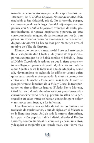 Prólogo
15
mara haber compuesto «con particular capricho» los diez
«trancos» de El Diablo Cojuelo. Novela de la otra vida,
traducida a ésta (Madrid, 1641). No sorprende, porque,
ciertamente, nada en la larga obra del ecijano puede com-
pararse con El Diablo Cojuelo en voluntad de estilo, pri-
mor intelectual o riqueza imaginativa; y porque, en justa
correspondencia, ninguno de sus restantes escritos (ni aun
piezas tan redondas como La serrana de la Vera o Reinar
después de morir) ha hecho más por mantener vivo el
nombre de Vélez de Guevara.
El marco o pretexto narrativo del libro es harto senci-
llo: el estudiante don Cleofás, «huyendo de la justicia...
por un estupro que no lo había comido ni bebido», libera
al Diablo Cojuelo de la redoma en que lo tiene preso cier-
to astrólogo; en prenda de gratitud, el demonio traslada
a don Cleofás hasta la torre más alta de Madrid y, desde
allí, «levantando a los techos de los edificios», como quien
quita la corteza de una empanada, le muestra cuantos se-
cretos velan la noche y los tejados; más tarde, le sirve de
guía por entre el laberinto de la Villa y Corte, lo transpor-
ta por los aires a diversos lugares (Toledo, Sierra Morena,
Córdoba, etc.) donde abundan los tipos pintorescos o las
curiosidades de vario orden y, por fin, lo salva de la per-
secución en cuyo trance se habían conocido, para volver
él mismo, a pura fuerza, a los infiernos.
Los elementos más visibles de tal marco tenían una
tradición de muchos años, y aun de siglos, en el folclore o
en la literatura docta. Así, de toda la caterva demoníaca,
la superstición popular había individualizado al Diablo
Cojuelo, nombre habitual en conjuros y encantamientos,
y de quien se aseguraba que «puede más», que «corre más
 