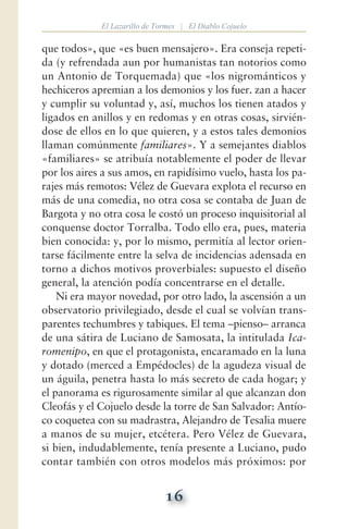 16
El Lazarillo de Tormes | El Diablo Cojuelo
que todos», que «es buen mensajero». Era conseja repeti-
da (y refrendada aun por humanistas tan notorios como
un Antonio de Torquemada) que «los nigrománticos y
hechiceros apremian a los demonios y los fuer. zan a hacer
y cumplir su voluntad y, así, muchos los tienen atados y
ligados en anillos y en redomas y en otras cosas, sirvién-
dose de ellos en lo que quieren, y a estos tales demonios
llaman comúnmente familiares». Y a semejantes diablos
«familiares» se atribuía notablemente el poder de llevar
por los aires a sus amos, en rapidísimo vuelo, hasta los pa-
rajes más remotos: Vélez de Guevara explota el recurso en
más de una comedia, no otra cosa se contaba de Juan de
Bargota y no otra cosa le costó un proceso inquisitorial al
conquense doctor Torralba. Todo ello era, pues, materia
bien conocida: y, por lo mismo, permitía al lector orien-
tarse fácilmente entre la selva de incidencias adensada en
torno a dichos motivos proverbiales: supuesto el diseño
general, la atención podía concentrarse en el detalle.
Ni era mayor novedad, por otro lado, la ascensión a un
observatorio privilegiado, desde el cual se volvían trans-
parentes techumbres y tabiques. El tema —pienso— arranca
de una sátira de Luciano de Samosata, la intitulada Ica-
romenipo, en que el protagonista, encaramado en la luna
y dotado (merced a Empédocles) de la agudeza visual de
un águila, penetra hasta lo más secreto de cada hogar; y
el panorama es rigurosamente similar al que alcanzan don
Cleofás y el Cojuelo desde la torre de San Salvador: Antío-
co coquetea con su madrastra, Alejandro de Tesalia muere
a manos de su mujer, etcétera. Pero Vélez de Guevara,
si bien, indudablemente, tenía presente a Luciano, pudo
contar también con otros modelos más próximos: por
 