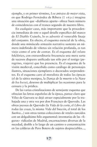 Prólogo
17
ejemplo, y en primer término, Los antojos de mejor vista,
en que Rodrigo Fernández de Ribera († 1631) imagina
una situación que —diabluras aparte— ofrece buen número
de coincidencias con el tranco segundo de nuestro libro.
En cualquier caso, más importante que la proceden-
cia inmediata de este o aquel detalle específico del marco
de El Diablo Cojuelo, lo es advertir el venerable linaje
del conjunto. En efecto, el esquema esencial de la obra,
donde una minúscula armazón narrativa sustenta un nú-
mero indefinido de viñetas sin relación profunda, es tan
viejo como el arte de contar. Es el esquema del relato
folclórico, con extraordinaria frecuencia una mera sarta
de sucesos dispares unificada tan sólo por el testigo (pe-
regrino, viajero) que los presencia. Es el esquema de la
visión medieval, concebida como catálogo de personajes
ilustres, situaciones ejemplares o decorados sorprenden-
tes. Es el esquema caro al moralista de todas las épocas
(el de la sátira menipea, la Danza de la muerte o la Nave
de los locos), deseoso de multiplicar las ocasiones para la
censura y la prédica.
De las varias cristalizaciones de semejante esquema que
ofrecían las letras españolas de la época, parece claro que
Vélez de Guevara se dejó atraer especialmente por la tra-
bajada una y otra vez por don Francisco de Quevedo. Las
obras jocosas de Quevedo (la Vida de la corte, el Libro de
todas las cosas, la misma Vida del buscón, el total de los
Sueños...) son otras tantas colecciones de retales zurcidos
con un delgadísimo hilo argumental: inventarias de las «fi-
guras» ridículas de Madrid, encarnaciones diversas de la
necedad, desfile a lo largo de un camino o concentración
en las calderas de Pero Botero de sujetos despreciables...,
 