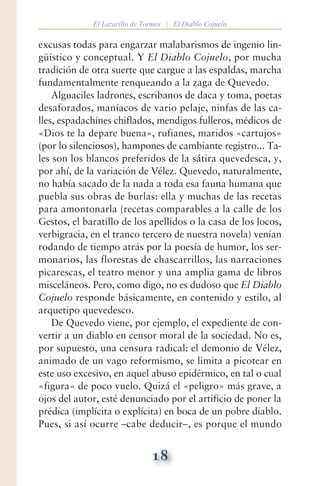 18
El Lazarillo de Tormes | El Diablo Cojuelo
excusas todas para engarzar malabarismos de ingenio lin-
güístico y conceptual. Y El Diablo Cojuelo, por mucha
tradición de otra suerte que cargue a las espaldas, marcha
fundamentalmente renqueando a la zaga de Quevedo.
Alguaciles ladrones, escribanos de daca y toma, poetas
desaforados, maníacos de vario pelaje, ninfas de las ca-
lles, espadachines chiflados, mendigos fulleros, médicos de
«Dios te la depare buena», rufianes, maridos «cartujos»
(por lo silenciosos), hampones de cambiante registro... Ta-
les son los blancos preferidos de la sátira quevedesca, y,
por ahí, de la variación de Vélez. Quevedo, naturalmente,
no había sacado de la nada a toda esa fauna humana que
puebla sus obras de burlas: ella y muchas de las recetas
para amontonarla (recetas comparables a la calle de los
Gestos, el baratillo de los apellidos o la casa de los locos,
verbigracia, en el tranco tercero de nuestra novela) venían
rodando de tiempo atrás por la poesía de humor, los ser-
monarios, las florestas de chascarrillos, las narraciones
picarescas, el teatro menor y una amplia gama de libros
misceláneos. Pero, como digo, no es dudoso que El Diablo
Cojuelo responde básicamente, en contenido y estilo, al
arquetipo quevedesco.
De Quevedo viene, por ejemplo, el expediente de con-
vertir a un diablo en censor moral de la sociedad. No es,
por supuesto, una censura radical: el demonio de Vélez,
animado de un vago reformismo, se limita a picotear en
este uso excesivo, en aquel abuso epidérmico, en tal o cual
«figura» de poco vuelo. Quizá el «peligro» más grave, a
ojos del autor, esté denunciado por el artificio de poner la
prédica (implícita o explícita) en boca de un pobre diablo.
Pues, si así ocurre —cabe deducir—, es porque el mundo
 