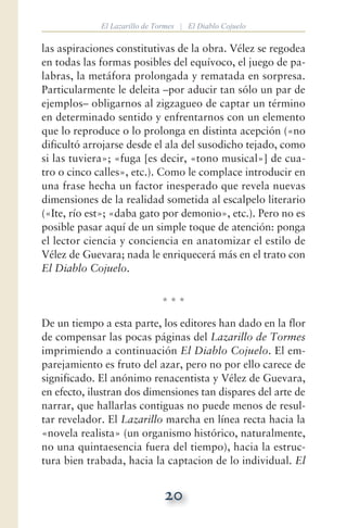 20
El Lazarillo de Tormes | El Diablo Cojuelo
las aspiraciones constitutivas de la obra. Vélez se regodea
en todas las formas posibles del equívoco, el juego de pa-
labras, la metáfora prolongada y rematada en sorpresa.
Particularmente le deleita —por aducir tan sólo un par de
ejemplos— obligarnos al zigzagueo de captar un término
en determinado sentido y enfrentarnos con un elemento
que lo reproduce o lo prolonga en distinta acepción («no
dificultó arrojarse desde el ala del susodicho tejado, como
si las tuviera»; «fuga [es decir, «tono musical»] de cua-
tro o cinco calles», etc.). Como le complace introducir en
una frase hecha un factor inesperado que revela nuevas
dimensiones de la realidad sometida al escalpelo literario
(«Ite, río est»; «daba gato por demonio», etc.). Pero no es
posible pasar aquí de un simple toque de atención: ponga
el lector ciencia y conciencia en anatomizar el estilo de
Vélez de Guevara; nada le enriquecerá más en el trato con
El Diablo Cojuelo.
* * *
De un tiempo a esta parte, los editores han dado en la flor
de compensar las pocas páginas del Lazarillo de Tormes
imprimiendo a continuación El Diablo Cojuelo. El em-
parejamiento es fruto del azar, pero no por ello carece de
significado. El anónimo renacentista y Vélez de Guevara,
en efecto, ilustran dos dimensiones tan dispares del arte de
narrar, que hallarlas contiguas no puede menos de resul-
tar revelador. El Lazarillo marcha en línea recta hacia la
«novela realista» (un organismo histórico, naturalmente,
no una quintaesencia fuera del tiempo), hacia la estruc-
tura bien trabada, hacia la captacion de lo individual. El
 