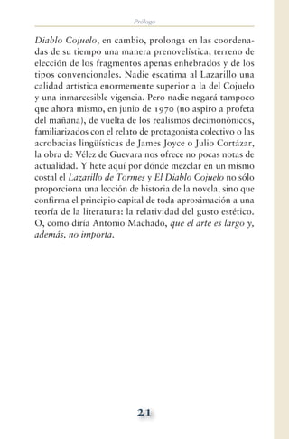 Prólogo
21
Diablo Cojuelo, en cambio, prolonga en las coordena-
das de su tiempo una manera prenovelística, terreno de
elección de los fragmentos apenas enhebrados y de los
tipos convencionales. Nadie escatima al Lazarillo una
calidad artística enormemente superior a la del Cojuelo
y una inmarcesible vigencia. Pero nadie negará tampoco
que ahora mismo, en junio de 1970 (no aspiro a profeta
del mañana), de vuelta de los realismos decimonónicos,
familiarizados con el relato de protagonista colectivo o las
acrobacias lingüísticas de James Joyce o Julio Cortázar,
la obra de Vélez de Guevara nos ofrece no pocas notas de
actualidad. Y hete aquí por dónde mezclar en un mismo
costal el Lazarillo de Tormes y El Diablo Cojuelo no sólo
proporciona una lección de historia de la novela, sino que
confirma el principio capital de toda aproximación a una
teoría de la literatura: la relatividad del gusto estético.
O, como diría Antonio Machado, que el arte es largo y,
además, no importa.
 
