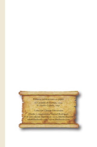 Primeras publicaciones en papel:
El Lazarillo de Tormes, 1554
El Diablo Cojuelo, 1641
Colección Clásicos Universales
Diseño y composición: Manuel Rodríguez
© de esta edición electrónica: 2012, liberbooks.com
info@liberbooks.com / www.liberbooks.com
 