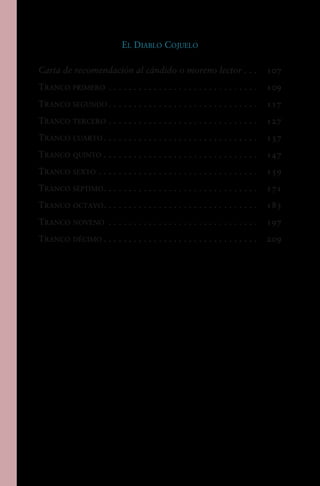 El Diablo Cojuelo
Carta de recomendación al cándido o moreno lector.  .  . 	 107
Tranco primero. . . . . . . . . . . . . . . . . . . . . . . . . . . . . .  	 109
Tranco segundo. . . . . . . . . . . . . . . . . . . . . . . . . . . . . .  	 117
Tranco tercero. . . . . . . . . . . . . . . . . . . . . . . . . . . . . .  	 127
Tranco cuarto. . . . . . . . . . . . . . . . . . . . . . . . . . . . . . .  	 137
Tranco quinto. . . . . . . . . . . . . . . . . . . . . . . . . . . . . . .  	 147
Tranco sexto. . . . . . . . . . . . . . . . . . . . . . . . . . . . . . . .  	 159
Tranco séptimo. . . . . . . . . . . . . . . . . . . . . . . . . . . . . . .  	 171
Tranco octavo. . . . . . . . . . . . . . . . . . . . . . . . . . . . . . .  	 183
Tranco noveno . . . . . . . . . . . . . . . . . . . . . . . . . . . . . .  	 197
Tranco décimo. . . . . . . . . . . . . . . . . . . . . . . . . . . . . . .  	 209
 