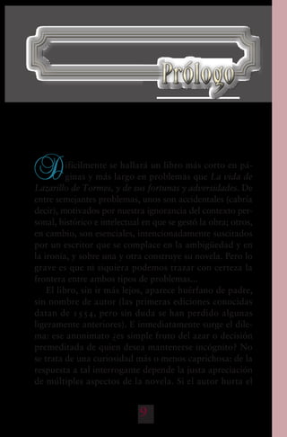 9
D
ifícilmente se hallará un libro más corto en pá-
ginas y más largo en problemas que La vida de
Lazarillo de Tormes, y de sus fortunas y adversidades. De
entre semejantes problemas, unos son accidentales (cabría
decir), motivados por nuestra ignorancia del contexto per-
sonal, histórico e intelectual en que se gestó la obra; otros,
en cambio, son esenciales, intencionadamente suscitados
por un escritor que se complace en la ambigüedad y en
la ironía, y sobre una y otra construye su novela. Pero lo
grave es que ni siquiera podemos trazar con certeza la
frontera entre ambos tipos de problemas...
El libro, sin ir más lejos, aparece huérfano de padre,
sin nombre de autor (las primeras ediciones conocidas
datan de 1554, pero sin duda se han perdido algunas
ligeramente anteriores). E inmediatamente surge el dile-
ma: ese anonimato ¿es simple fruto del azar o decisión
premeditada de quien desea mantenerse incógnito? No
se trata de una curiosidad más o menos caprichosa: de la
respuesta a tal interrogante depende la justa apreciación
de múltiples aspectos de la novela. Si el autor hurta el
PrólogoPrólogo
 