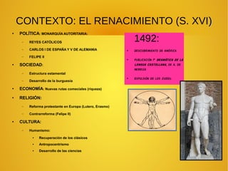 CONTEXTO: EL RENACIMIENTO (S. XVI))
● POLÍTICA: MONARQUÍA AUTORITARIA:
– REYES CATÓLICOS
– CARLOS I DE ESPAÑA Y V DE ALEMANIA
– FELIPE II
● SOCIEDAD:
– Estructura estamental
– Desarrollo de la burguesía
● ECONOMÍA: Nuevas rutas comeciales (riqueza)
● RELIGIÓN:
– Reforma protestante en Europa (Lutero, Erasmo)
– Contrarreforma (Felipe II)
● CULTURA:
– Humanismo:
● Recuperación de los clásicos
● Antropocentrismo
● Desarrollo de las ciencias
1492:
●
Descubrimiento de América
●
Publicación 1ª Gramática de la
Lengua Castellana, de A. De
Nebrija
●
Expulsión de los judíos
 