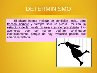 DETERMINISMO
El pícaro intenta mejorar de condición social, pero
fracasa siempre y siempre será un pícaro. Por eso, la
estructura de la novela picaresca es siempre abierta. Las
aventuras que se narran podrían continuarse
indefinidamente, porque no hay evolución posible que
cambie la historia.
 