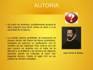AUTORÍA
● Su autor es anónimo, posiblemente porque la
obra supone una feroz crítica al clero y a la
sociedad de la época.
● La novela estuvo prohibida; la Inquisición la
incluyó dentro del Índice de libros prohibidos.
Después se autorizó su publicación con la
omisión de los capítulos más críticos (en los
que Lázaro se asienta con el fraile de la
Merced y el buldero) y la censura de algunos
párrafos donde se criticaba al clero con
especial dureza. Hasta el siglo XIX no se
publicó la versión completa.
Diego Hurtado de Mendoza
 
