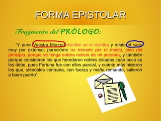 FORMA EPISTOLARFORMA EPISTOLAR
“Y pues Vuestra Merced escribe se le escriba y relate el caso
muy por extenso, parecióme no tomarle por el medio, sino del
principio, porque se tenga entera noticia de mi persona, y también
porque consideren los que heredaron nobles estados cuán poco se
les debe, pues Fortuna fue con ellos parcial, y cuánto más hicieron
los que, siéndoles contraria, con fuerza y maña remando, salieron
a buen puerto”.
Fragmento del PRÓLOGO:
 