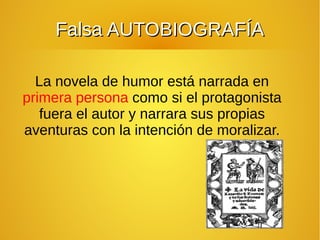 La novela de humor está narrada en
primera persona como si el protagonista
fuera el autor y narrara sus propias
aventuras con la intención de moralizar.
Falsa AUTOBIOGRAFÍAFalsa AUTOBIOGRAFÍA
 