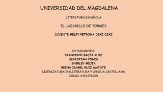 UNIVERSIDAD DEL MAGDALENA
LITERATURA ESPAÑOLA
EL LAZARILLO DE TORMES
DOCENTE:MELFY PETRONA DIAZ DIAZ
ESTUDIANTES:
FRANCISCO BAEZA RUIZ
SEBASTIAN CONDE
SHIRLEY MEJIA
REINA ISABEL RUIZ MATUTE
LICENCIATURA EN LITERATURA Y LENGUA CASTELLANA
ZONAL SAN ZENON
 
