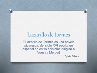 Lazarillo de tormes
El lazarillo de Tormes es una novela
picaresca, del siglo XVI escrita en
español en estilo epistolar, dirigida a
Vuestra Merced
Sylvia Sihuro
 