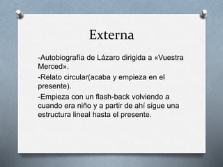 Externa
-Autobiografía de Lázaro dirigida a «Vuestra
Merced».
-Relato circular(acaba y empieza en el
presente).
-Empieza con un flash-back volviendo a
cuando era niño y a partir de ahí sigue una
estructura lineal hasta el presente.
 