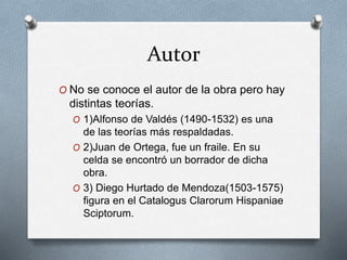Autor
O No se conoce el autor de la obra pero hay
distintas teorías.
O 1)Alfonso de Valdés (1490-1532) es una
de las teorías más respaldadas.
O 2)Juan de Ortega, fue un fraile. En su
celda se encontró un borrador de dicha
obra.
O 3) Diego Hurtado de Mendoza(1503-1575)
figura en el Catalogus Clarorum Hispaniae
Sciptorum.
 