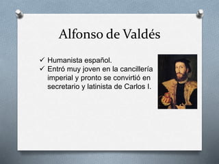 Alfonso de Valdés
 Humanista español.
 Entró muy joven en la cancillería
imperial y pronto se convirtió en
secretario y latinista de Carlos I.
 