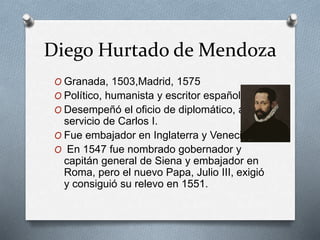 Diego Hurtado de Mendoza
O Granada, 1503,Madrid, 1575
O Político, humanista y escritor español.
O Desempeñó el oficio de diplomático, al
servicio de Carlos I.
O Fue embajador en Inglaterra y Venecia.
O En 1547 fue nombrado gobernador y
capitán general de Siena y embajador en
Roma, pero el nuevo Papa, Julio III, exigió
y consiguió su relevo en 1551.
 