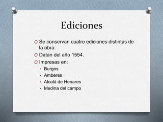 Ediciones
O Se conservan cuatro ediciones distintas de
la obra.
O Datan del año 1554.
O Impresas en:
• Burgos
• Amberes
• Alcalá de Henares
• Medina del campo
 