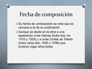 Fecha de composición
O Su fecha de composición se cree que es
cercana a la de su publicación
O Aunque se alude en la obra a una
expedición a los Gelves (hubo dos: en
1510 y 1520) y a unas Cortes de Toledo
(hubo otras dos: 1525 y 1538) que
tuvieron lugar años antes
 