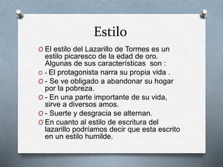 Estilo
O El estilo del Lazarillo de Tormes es un
estilo picaresco de la edad de oro.
Algunas de sus características son :
O - El protagonista narra su propia vida .
O - Se ve obligado a abandonar su hogar
por la pobreza.
O - En una parte importante de su vida,
sirve a diversos amos.
O - Suerte y desgracia se alternan.
O En cuanto al estilo de escritura del
lazarillo podríamos decir que esta escrito
en un estilo humilde.
 