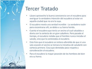 Tercer Tratado 
• Lázaro aprovecho la buena convivencia con el escudero para 
averiguar la verdadera intención del escudero al estar en 
aquella ciudad que no era la suya. 
• El escudero revela una verdad increíble : La verdadera razón 
para encontrarse allí, se debía a su honra herida. 
• Cuenta el escudero que tenía un vecino al cual saludaba a 
diario con la cortesía de un gran caballero. Pero pasado el 
tiempo, el escudero notaba que el hombre nunca iniciaba el 
saludo, sino que lo contestaba al escudero. 
• Esto hizo que el escudero se sintiera ofendido de que ni una 
sola ocasión el vecino se tomara la iniciativa de saludarle con 
cortesía primero. Cosa que denotaba poco respeto y 
consideración al escudero. 
• Para el escudero la mayor posesión de los hombres de bien 
era su honra. 
 