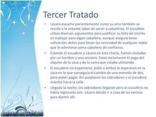 Tercer Tratado 
• Lázaro escucha pacientemente como su amo también se 
resiste a la irritante labor de servir a caballeros. El escudero 
utiliza diversos argumentos para justificar su falta de interés 
en trabajar para algún caballero, aunque asegura tener 
suficientes dotes para llenar las necesidad de cualquier noble 
que lo admitiese como caballero de confianza. 
• Estando el escudero y Lázaro en esta charla, fueron visitados 
por un hombre y una anciana. Estos reclamaron el pago del 
alquiler de la casa y de la cama que estaba utilizando. 
• El escudero sin espantarse, pidió a ambos le esperaran en la 
casa en lo que conseguía el cambio de una moneda de dos, 
para poder pagar. Así aceptaron los cobradores y el escudero 
marchó hacia la calle. 
• Llegada la noche, los cobradores llegaron pero el escudero no 
había regresado aún. Lázaro decide ir a casa de las vecinas 
para dormir allí. 
 