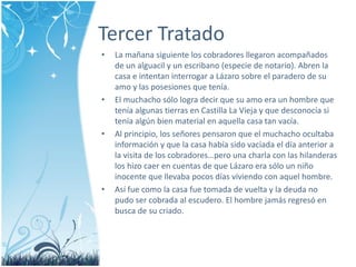 Tercer Tratado 
• La mañana siguiente los cobradores llegaron acompañados 
de un alguacil y un escribano (especie de notario). Abren la 
casa e intentan interrogar a Lázaro sobre el paradero de su 
amo y las posesiones que tenía. 
• El muchacho sólo logra decir que su amo era un hombre que 
tenía algunas tierras en Castilla La Vieja y que desconocía si 
tenía algún bien material en aquella casa tan vacía. 
• Al principio, los señores pensaron que el muchacho ocultaba 
información y que la casa había sido vaciada el día anterior a 
la visita de los cobradores…pero una charla con las hilanderas 
los hizo caer en cuentas de que Lázaro era sólo un niño 
inocente que llevaba pocos días viviendo con aquel hombre. 
• Así fue como la casa fue tomada de vuelta y la deuda no 
pudo ser cobrada al escudero. El hombre jamás regresó en 
busca de su criado. 
 