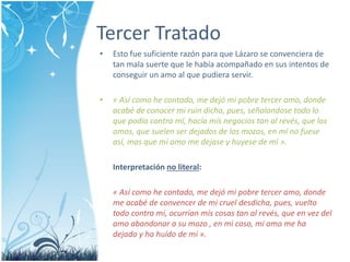 Tercer Tratado 
• Esto fue suficiente razón para que Lázaro se convenciera de 
tan mala suerte que le había acompañado en sus intentos de 
conseguir un amo al que pudiera servir. 
• « Así como he contado, me dejó mi pobre tercer amo, donde 
acabé de conocer mi ruin dicha, pues, señalandose todo lo 
que podía contra mí, hacía mis negocios tan al revés, que los 
amos, que suelen ser dejados de los mozos, en mí no fuese 
así, mas que mi amo me dejase y huyese de mí ». 
Interpretación no literal: 
« Así como he contado, me dejó mi pobre tercer amo, donde 
me acabé de convencer de mi cruel desdicha, pues, vuelto 
todo contra mí, ocurrían mis cosas tan al revés, que en vez del 
amo abandonar a su mozo , en mi caso, mi amo me ha 
dejado y ha huído de mí ». 
 