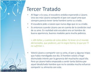 Tercer Tratado 
• Al llegar a la casa, el escudero andaba esperando a Lázaro. 
Una vez más Lázaro comparte el pan con aquel amo que 
siempre parecía tener tanta hambre como su criado. 
• El escudero pide a Lázaro que nunca diga que es su criado. 
• Es entonces cuando Lázaro cae en cuenta de la condición real 
de su amo. En realidad este escudero era un hombre de 
buena apariencia, buenos modales pero mucha pobreza. 
« ¡Oh Señor, y cuántos de estos debes Tú tener en el mundo 
derramados, que padecen, por la negra honra, lo que por Ti 
no sufrirían ». 
• Volvió Lázaro a compartir con su amo, el pan y algunas tripas 
que había mendigado ese día. El hombre volvió a fingir 
disimulado interés por la ganancia del muchacho aquel día. 
Pero ya Lázaro había empezado a sentir tanta lástima por 
aquel desdichado hombre que no le costaba mucho esfuerzo 
compartir su alimento con este. 
 