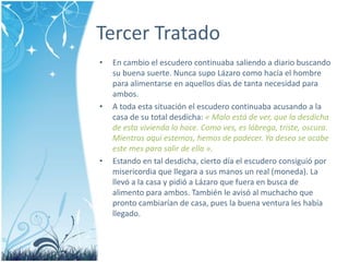Tercer Tratado 
• En cambio el escudero continuaba saliendo a diario buscando 
su buena suerte. Nunca supo Lázaro como hacía el hombre 
para alimentarse en aquellos días de tanta necesidad para 
ambos. 
• A toda esta situación el escudero continuaba acusando a la 
casa de su total desdicha: « Malo está de ver, que la desdicha 
de esta vivienda lo hace. Como ves, es lóbrega, triste, oscura. 
Mientras aquí estemos, hemos de padecer. Ya deseo se acabe 
este mes para salir de ella ». 
• Estando en tal desdicha, cierto día el escudero consiguió por 
misericordia que llegara a sus manos un real (moneda). La 
llevó a la casa y pidió a Lázaro que fuera en busca de 
alimento para ambos. También le avisó al muchacho que 
pronto cambiarían de casa, pues la buena ventura les había 
llegado. 
 