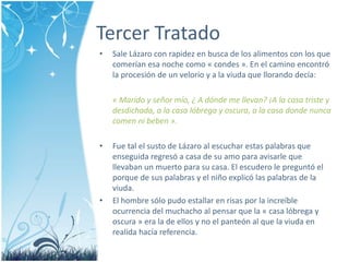 Tercer Tratado 
• Sale Lázaro con rapidez en busca de los alimentos con los que 
comerían esa noche como « condes ». En el camino encontró 
la procesión de un velorio y a la viuda que llorando decía: 
« Marido y señor mío, ¿ A dónde me llevan? ¡A la casa triste y 
desdichada, a la casa lóbrega y oscura, a la casa donde nunca 
comen ni beben ». 
• Fue tal el susto de Lázaro al escuchar estas palabras que 
enseguida regresó a casa de su amo para avisarle que 
llevaban un muerto para su casa. El escudero le preguntó el 
porque de sus palabras y el niño explicó las palabras de la 
viuda. 
• El hombre sólo pudo estallar en risas por la increíble 
ocurrencia del muchacho al pensar que la « casa lóbrega y 
oscura » era la de ellos y no el panteón al que la viuda en 
realida hacía referencia. 
 