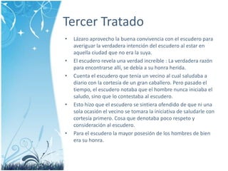 Tercer TratadoLázaroaprovecho la buenaconvivencia con el escudero para averiguar la verdaderaintencióndelescudero al estar en aquellaciudad que no era la suya.El escuderorevelaunaverdadincreíble : La verdaderarazón para encontrarseallí, se debía a su honraherida. Cuenta el escudero que tenía un vecino al cualsaludaba a diario con la cortesía de un grancaballero. Peropasado el tiempo, el escuderonotaba que el hombre nuncainiciaba el saludo, sino que locontestaba al escudero. Estohizo que el escudero se sintieraofendido de que ni unasolaocasión el vecino se tomara la iniciativa de saludarle con cortesíaprimero. Cosa que denotaba poco respeto y consideración al escudero. Para el escudero la mayorposesión de los hombres de bien era su honra.